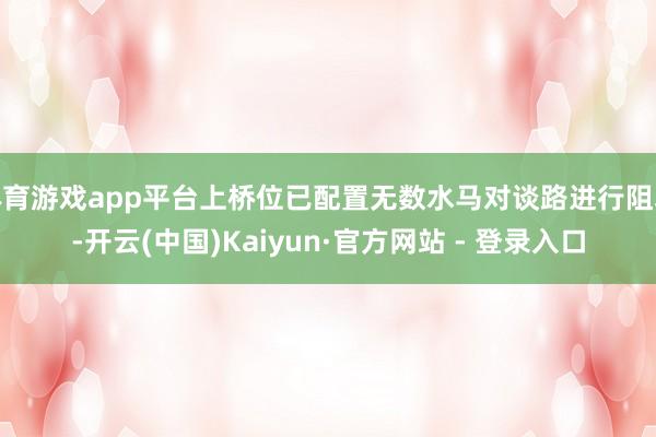 体育游戏app平台上桥位已配置无数水马对谈路进行阻塞-开云(中国)Kaiyun·官方网站 - 登录入口