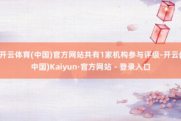 开云体育(中国)官方网站共有1家机构参与评级-开云(中国)Kaiyun·官方网站 - 登录入口