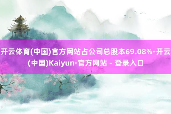 开云体育(中国)官方网站占公司总股本69.08%-开云(中国)Kaiyun·官方网站 - 登录入口