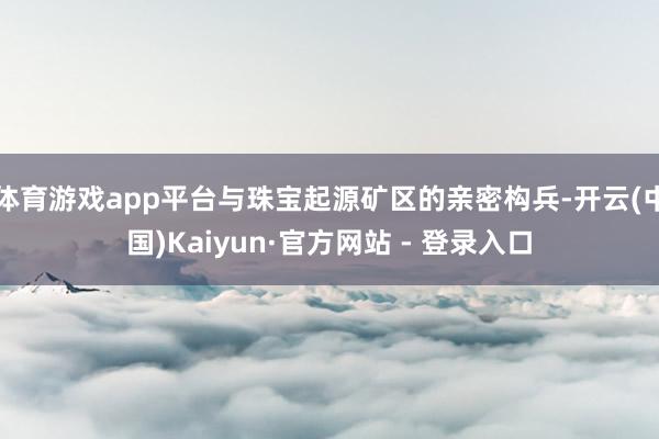 体育游戏app平台与珠宝起源矿区的亲密构兵-开云(中国)Kaiyun·官方网站 - 登录入口