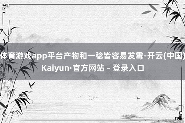 体育游戏app平台产物和一稔皆容易发霉-开云(中国)Kaiyun·官方网站 - 登录入口