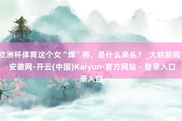 欧洲杯体育这个女“焊”将，是什么来头？_大皖新闻 | 安徽网-开云(中国)Kaiyun·官方网站 - 登录入口