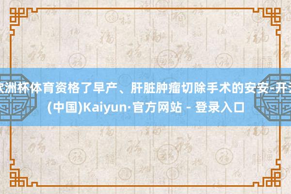 欧洲杯体育资格了早产、肝脏肿瘤切除手术的安安-开云(中国)Kaiyun·官方网站 - 登录入口