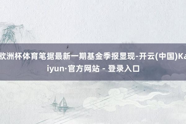 欧洲杯体育笔据最新一期基金季报显现-开云(中国)Kaiyun·官方网站 - 登录入口
