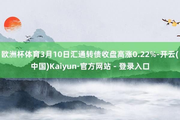 欧洲杯体育3月10日汇通转债收盘高涨0.22%-开云(中国)Kaiyun·官方网站 - 登录入口