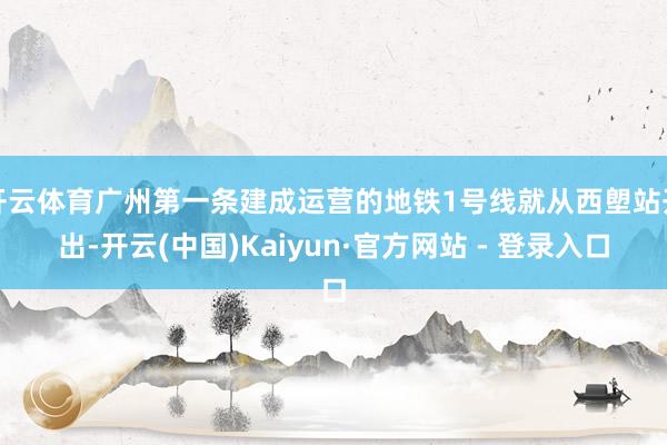 开云体育广州第一条建成运营的地铁1号线就从西塱站开出-开云(中国)Kaiyun·官方网站 - 登录入口