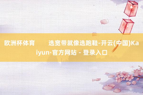 欧洲杯体育        选宽带就像选跑鞋-开云(中国)Kaiyun·官方网站 - 登录入口