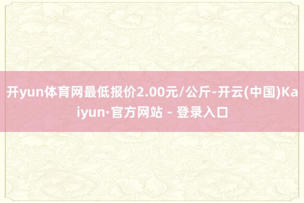开yun体育网最低报价2.00元/公斤-开云(中国)Kaiyun·官方网站 - 登录入口