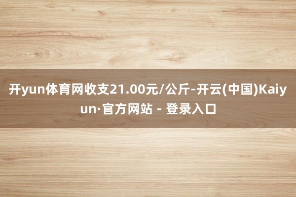 开yun体育网收支21.00元/公斤-开云(中国)Kaiyun·官方网站 - 登录入口