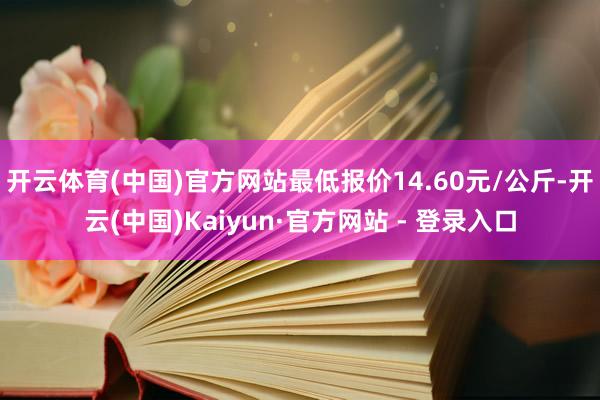 开云体育(中国)官方网站最低报价14.60元/公斤-开云(中国)Kaiyun·官方网站 - 登录入口