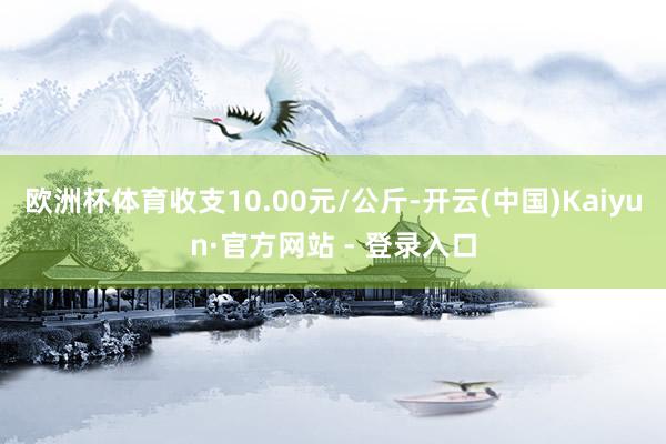 欧洲杯体育收支10.00元/公斤-开云(中国)Kaiyun·官方网站 - 登录入口