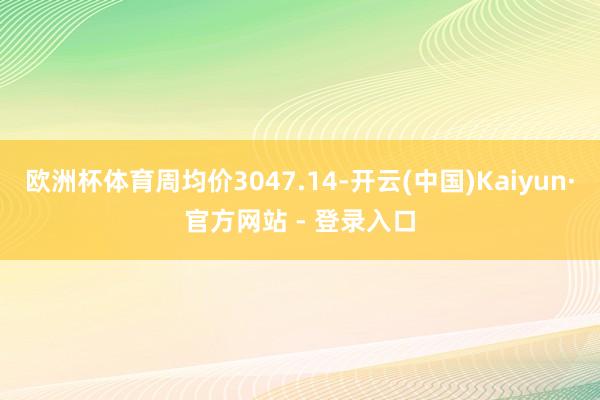 欧洲杯体育周均价3047.14-开云(中国)Kaiyun·官方网站 - 登录入口