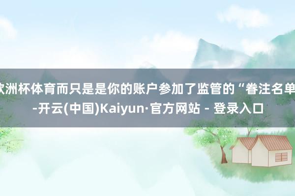 欧洲杯体育而只是是你的账户参加了监管的“眷注名单”-开云(中国)Kaiyun·官方网站 - 登录入口