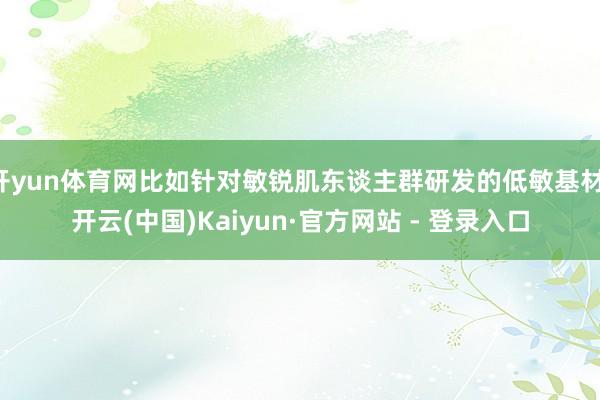 开yun体育网比如针对敏锐肌东谈主群研发的低敏基材-开云(中国)Kaiyun·官方网站 - 登录入口