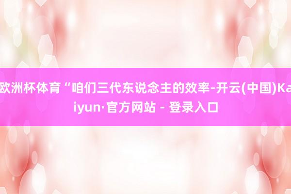 欧洲杯体育“咱们三代东说念主的效率-开云(中国)Kaiyun·官方网站 - 登录入口