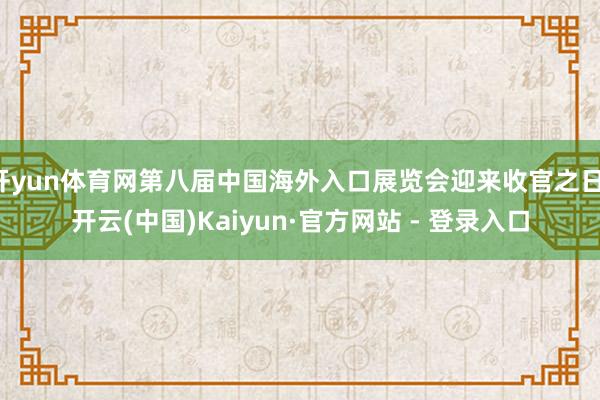 开yun体育网第八届中国海外入口展览会迎来收官之日-开云(中国)Kaiyun·官方网站 - 登录入口